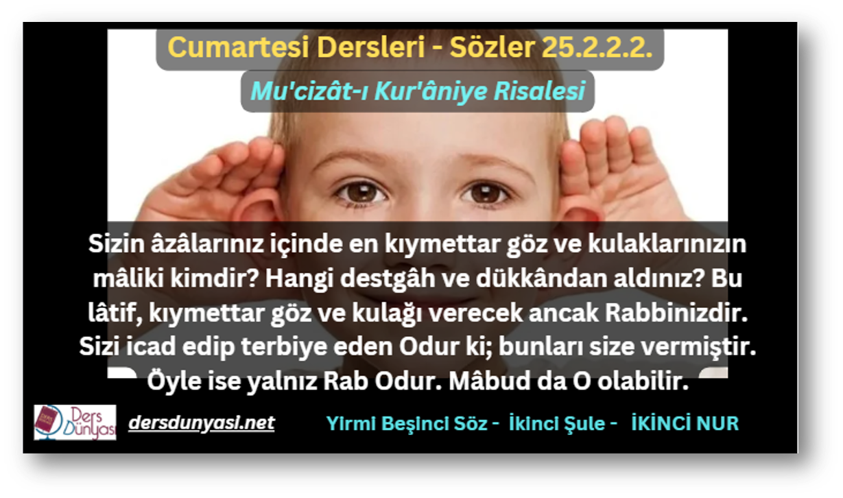 Sizin âzâlarınız içinde en kıymettar göz ve kulaklarınızın mâliki kimdir? Hangi destgâh ve dükkândan aldınız? Bu lâtif, kıymettar göz ve kulağı verecek ancak Rabbinizdir. Sizi icad edip terbiye eden Odur ki; bunları size vermiştir. Öyle ise yalnız Rab Odur. Mâbud da O olabilir. - Sözler 25.2.2.2.