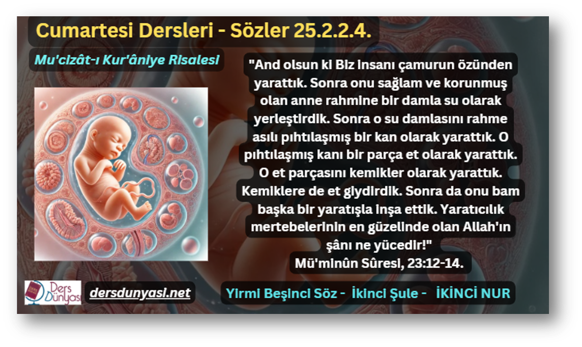 "And olsun ki Biz insanı çamurun özünden yarattık. Sonra onu sağlam ve korunmuş olan anne rahmine bir damla su olarak yerleştirdik. Sonra o su damlasını rahme asılı pıhtılaşmış bir kan olarak yarattık. O pıhtılaşmış kanı bir parça et olarak yarattık. O et parçasını kemikler olarak yarattık. Kemiklere de et giydirdik. Sonra da onu bam başka bir yaratışla inşa ettik. Yaratıcılık mertebelerinin en güzelinde olan Allah'ın şânı ne yücedir!" Mü'minûn Sûresi, 23:12-14. - Sözler 25.2.2.4.