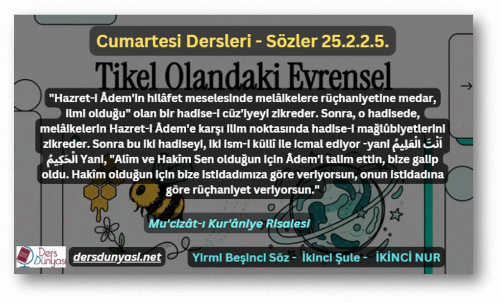 "Hazret-i Âdem'in hilâfet meselesinde melâikelere rüçhaniyetine medar, ilmi olduğu" olan bir hadise-i cüz'iyeyi zikreder. Sonra, o hadisede, melâikelerin Hazret-i Âdem'e karşı ilim noktasında hadise-i mağlûbiyetlerini zikreder. Sonra bu iki hadiseyi, iki ism-i küllî ile icmal ediyor -yani اَنْتَ الْعَلِيمُ الْحَكِيمُ Yani, "Alîm ve Hakîm Sen olduğun için Âdem'i talim ettin, bize galip oldu. Hakîm olduğun için bize istidadımıza göre veriyorsun, onun istidadına göre rüçhaniyet veriyorsun." - Sözler 25.2.2.5.