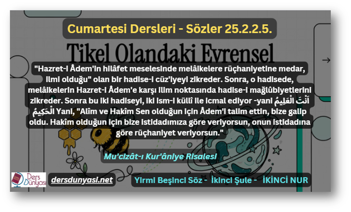 "Hazret-i Âdem'in hilâfet meselesinde melâikelere rüçhaniyetine medar, ilmi olduğu" olan bir hadise-i cüz'iyeyi zikreder. Sonra, o hadisede, melâikelerin Hazret-i Âdem'e karşı ilim noktasında hadise-i mağlûbiyetlerini zikreder. Sonra bu iki hadiseyi, iki ism-i küllî ile icmal ediyor -yani اَنْتَ الْعَلِيمُ الْحَكِيمُ Yani, "Alîm ve Hakîm Sen olduğun için Âdem'i talim ettin, bize galip oldu. Hakîm olduğun için bize istidadımıza göre veriyorsun, onun istidadına göre rüçhaniyet veriyorsun." - Sözler 25.2.2.5.