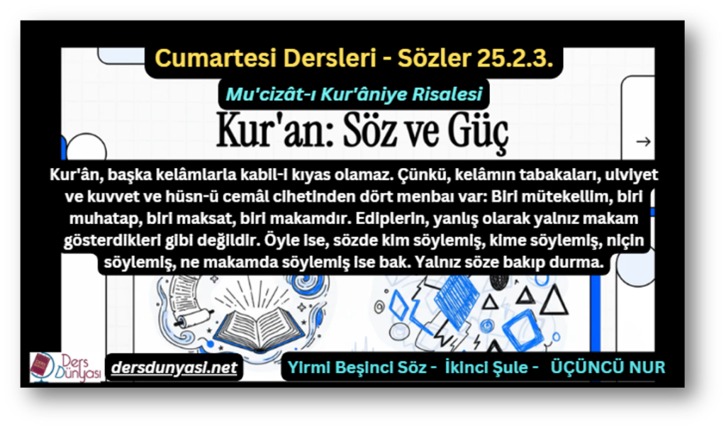 Kur'ân, başka kelâmlarla kabil-i kıyas olamaz. Çünkü, kelâmın tabakaları, ulviyet ve kuvvet ve hüsn-ü cemâl cihetinden dört menbaı var: Biri mütekellim, biri muhatap, biri maksat, biri makamdır. Ediplerin, yanlış olarak yalnız makam gösterdikleri gibi değildir. Öyle ise, sözde kim söylemiş, kime söylemiş, niçin söylemiş, ne makamda söylemiş ise bak. Yalnız söze bakıp durma. - Sözler 25.2.3.