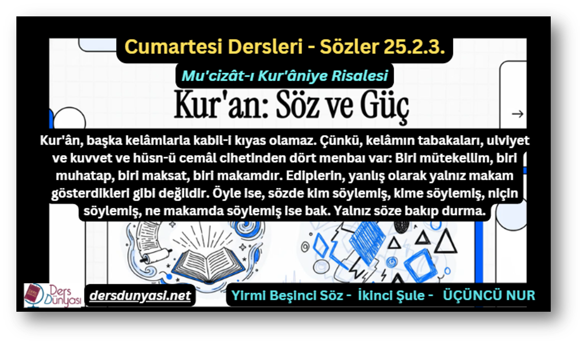 Kur'ân, başka kelâmlarla kabil-i kıyas olamaz. Çünkü, kelâmın tabakaları, ulviyet ve kuvvet ve hüsn-ü cemâl cihetinden dört menbaı var: Biri mütekellim, biri muhatap, biri maksat, biri makamdır. Ediplerin, yanlış olarak yalnız makam gösterdikleri gibi değildir. Öyle ise, sözde kim söylemiş, kime söylemiş, niçin söylemiş, ne makamda söylemiş ise bak. Yalnız söze bakıp durma. - Sözler 25.2.3.