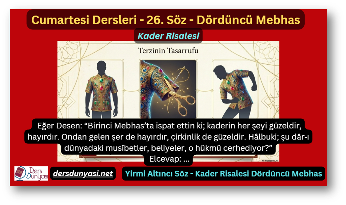 26. Söz – Kader Risalesi – Dördüncü Mebhas: Eğer Desen: “Birinci Mebhas’ta ispat ettin ki; kaderin her şeyi güzeldir, hayırdır. Ondan gelen şer de hayırdır, çirkinlik de güzeldir. Hâlbuki; şu dâr‑ı dünyadaki musîbetler, beliyeler, o hükmü cerhediyor?” - Elcevap: …