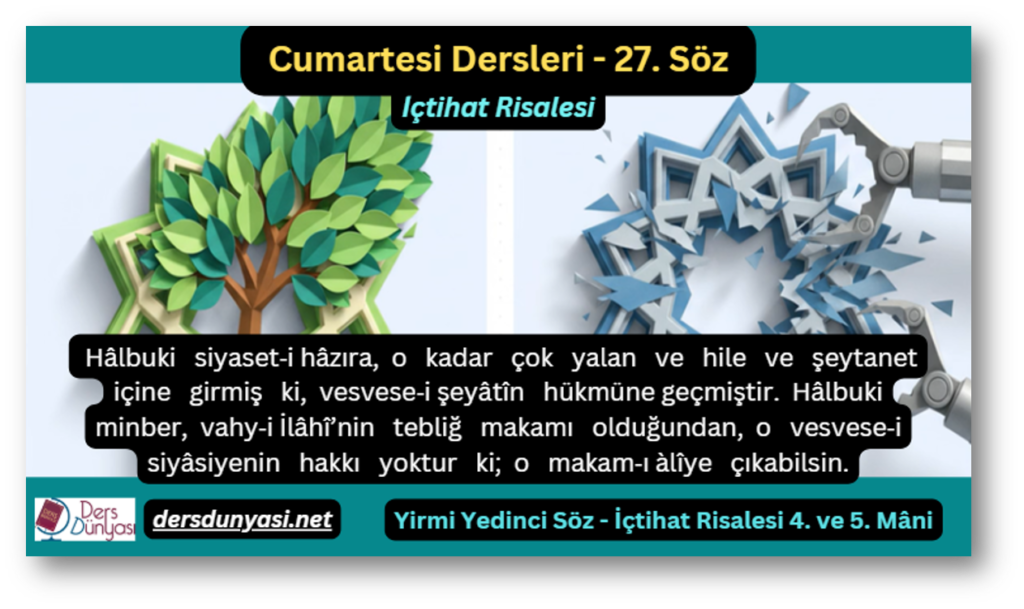 27. Söz – İçtihat Risalesi 4. ve 5. Mâni: Hâlbuki siyaset‑i hâzıra, o kadar çok yalan ve hile ve şeytanet içine girmiş ki, vesvese‑i şeyâtîn hükmüne geçmiştir. Hâlbuki minber, vahy‑i İlâhî’nin tebliğ makamı olduğundan, o vesvese‑i siyâsiyenin hakkı yoktur ki; o makam‑ı àlîye çıkabilsin.