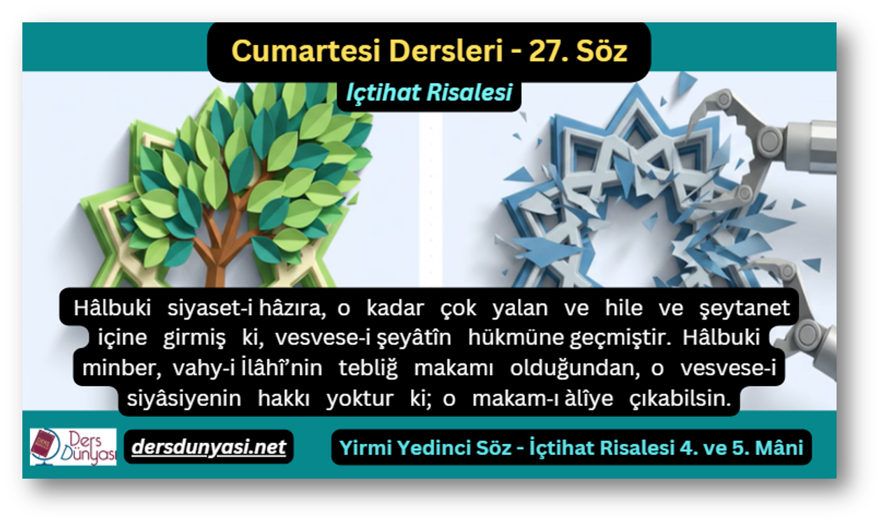 27. Söz – İçtihat Risalesi 4. ve 5. Mâni: Hâlbuki siyaset‑i hâzıra, o kadar çok yalan ve hile ve şeytanet içine girmiş ki, vesvese‑i şeyâtîn hükmüne geçmiştir. Hâlbuki minber, vahy‑i İlâhî’nin tebliğ makamı olduğundan, o vesvese‑i siyâsiyenin hakkı yoktur ki; o makam‑ı àlîye çıkabilsin.