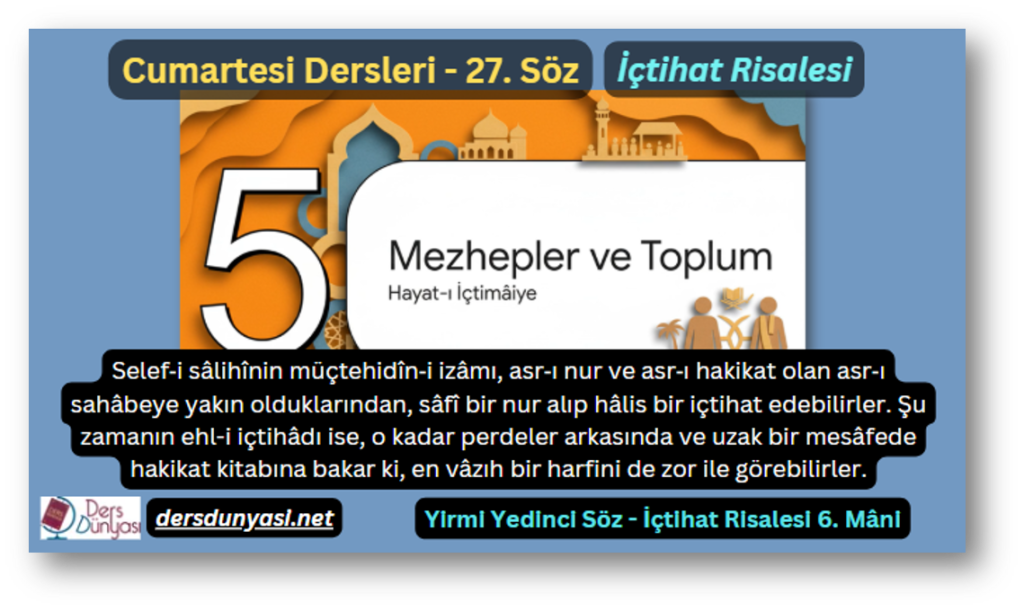 27. Söz – İçtihat Risalesi 6. Mâni: Selef‑i sâlihînin müçtehidîn‑i izâmı, asr‑ı nur ve asr‑ı hakikat olan asr‑ı sahâbeye yakın olduklarından, sâfî bir nur alıp hâlis bir içtihat edebilirler. Şu zamanın ehl-i içtihâdı ise, o kadar perdeler arkasında ve uzak bir mesâfede hakikat kitabına bakar ki, en vâzıh bir harfini de zor ile görebilirler.
