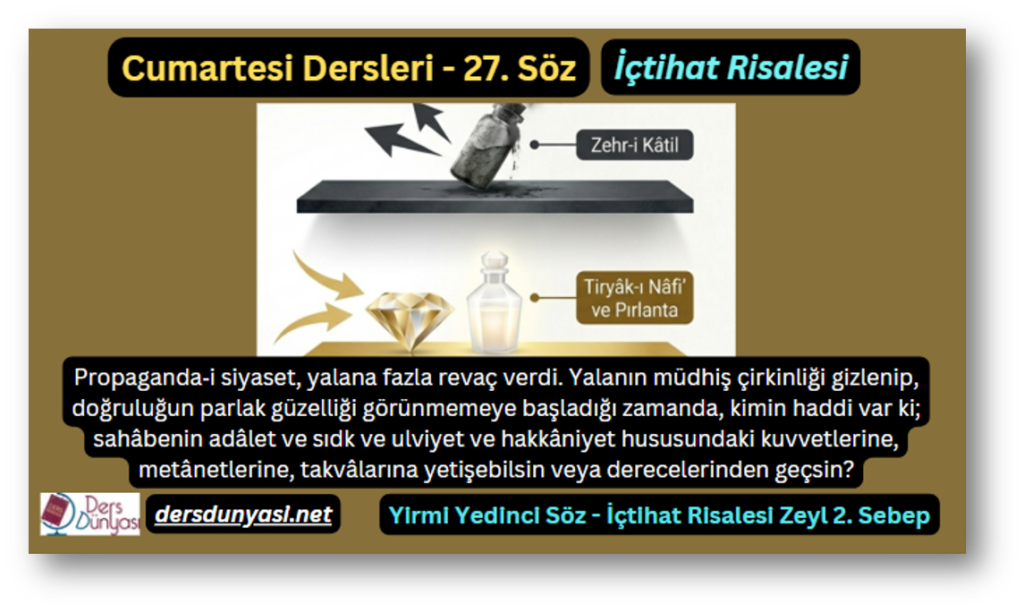 27. Söz – İçtihat Risalesi – Zeyl 2. Sebep – Propaganda‑i siyaset, yalana fazla revaç verdi. Yalanın müdhiş çirkinliği gizlenip, doğruluğun parlak güzelliği görünmemeye başladığı zamanda, kimin haddi var ki; sahâbenin adâlet ve sıdk ve ulviyet ve hakkâniyet hususundaki kuvvetlerine, metânetlerine, takvâlarına yetişebilsin veya derecelerinden geçsin
