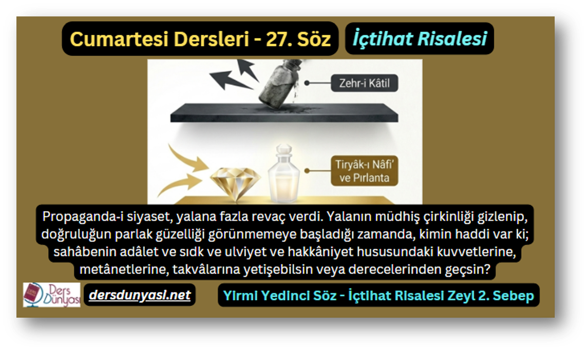 27. Söz – İçtihat Risalesi – Zeyl 2. Sebep – Propaganda‑i siyaset, yalana fazla revaç verdi. Yalanın müdhiş çirkinliği gizlenip, doğruluğun parlak güzelliği görünmemeye başladığı zamanda, kimin haddi var ki; sahâbenin adâlet ve sıdk ve ulviyet ve hakkâniyet hususundaki kuvvetlerine, metânetlerine, takvâlarına yetişebilsin veya derecelerinden geçsin