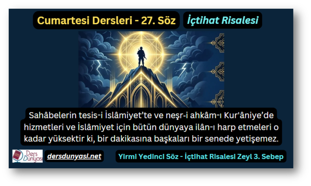 27. Söz – İçtihat Risalesi – Zeyl 3. Sebep – Sahâbelerin tesis-i İslâmiyet’te ve neşr‑i ahkâm-ı Kur'âniye’de hizmetleri ve İslâmiyet için bütün dünyaya ilân-ı harp etmeleri o kadar yüksektir ki, bir dakikasına başkaları bir senede yetişemez.