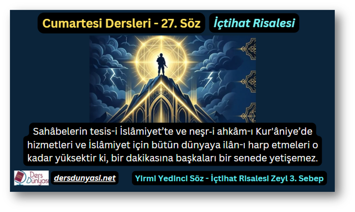 27. Söz – İçtihat Risalesi – Zeyl 3. Sebep – Sahâbelerin tesis-i İslâmiyet’te ve neşr‑i ahkâm-ı Kur'âniye’de hizmetleri ve İslâmiyet için bütün dünyaya ilân-ı harp etmeleri o kadar yüksektir ki, bir dakikasına başkaları bir senede yetişemez.