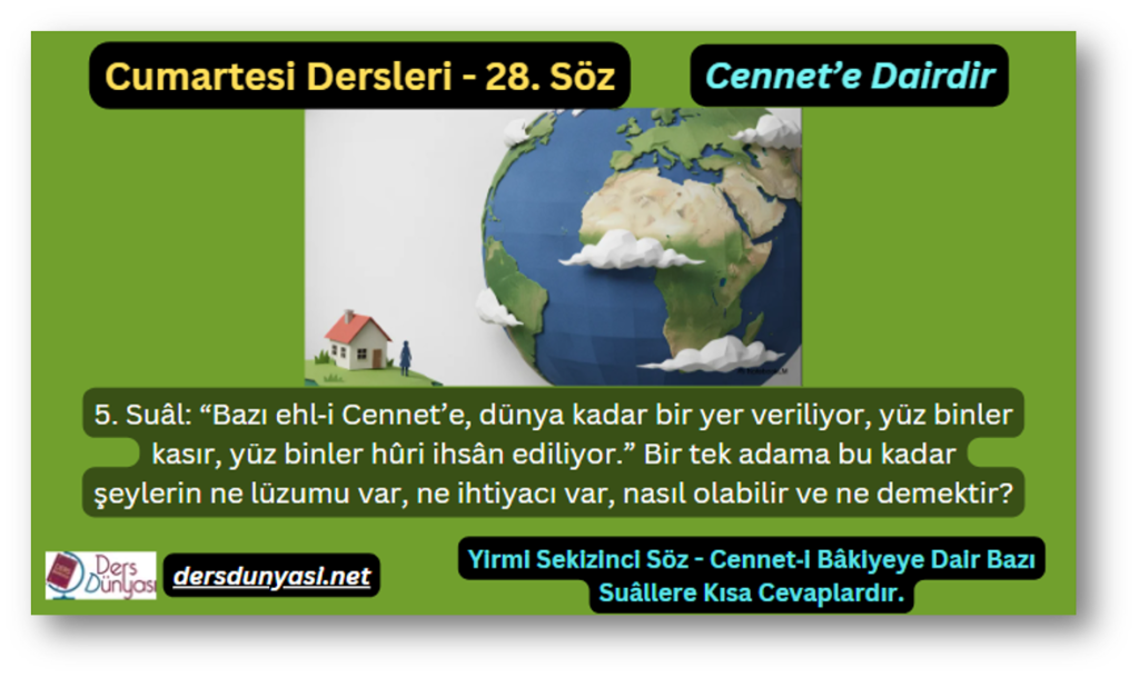 28. Söz – Cennet’e Dairdir – 5. Suâl: “Bazı ehl‑i Cennet’e, dünya kadar bir yer veriliyor, yüz binler kasır, yüz binler hûri ihsân ediliyor.” Bir tek adama bu kadar şeylerin ne lüzumu var, ne ihtiyacı var, nasıl olabilir ve ne demektir?
