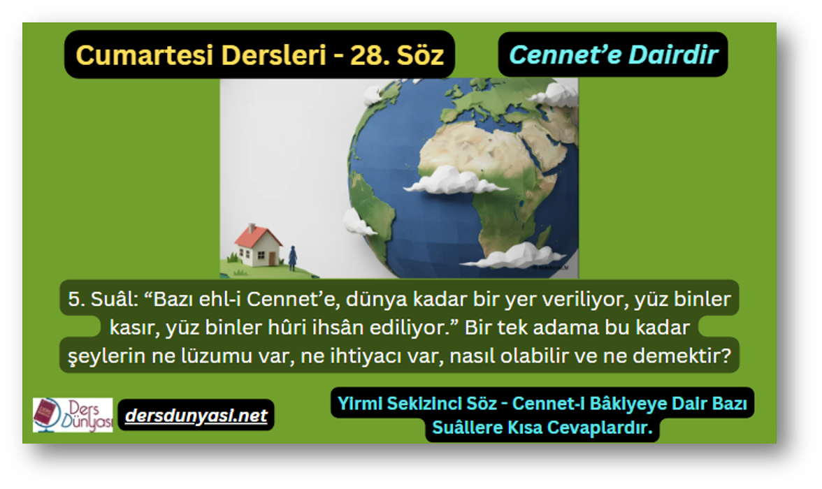 28. Söz – Cennet’e Dairdir – 5. Suâl: “Bazı ehl‑i Cennet’e, dünya kadar bir yer veriliyor, yüz binler kasır, yüz binler hûri ihsân ediliyor.” Bir tek adama bu kadar şeylerin ne lüzumu var, ne ihtiyacı var, nasıl olabilir ve ne demektir?