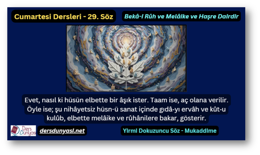 29. Söz – Bekâ-i Rûh ve Melâike ve Haşre Dairdir: Evet, nasıl ki hüsün elbette bir âşık ister. Taam ise, aç olana verilir. Öyle ise; şu nihâyetsiz hüsn-ü sanat içinde gıdâ‑yı ervâh ve kût‑u kulûb, elbette melâike ve rûhânilere bakar, gösterir.